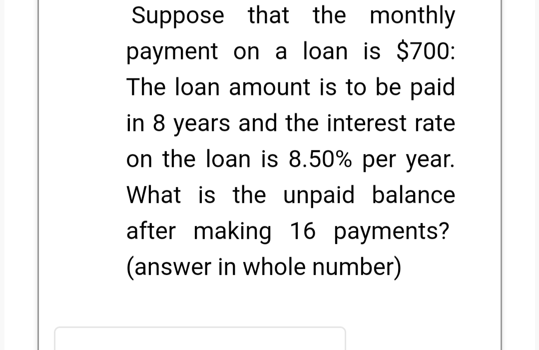 Suppose that the monthly
payment on a loan is $700:
The loan amount is to be paid
in 8 years and the interest rate
on the loan is 8.50% per year.
What is the unpaid balance
after making 16 payments?
(answer in whole number)
