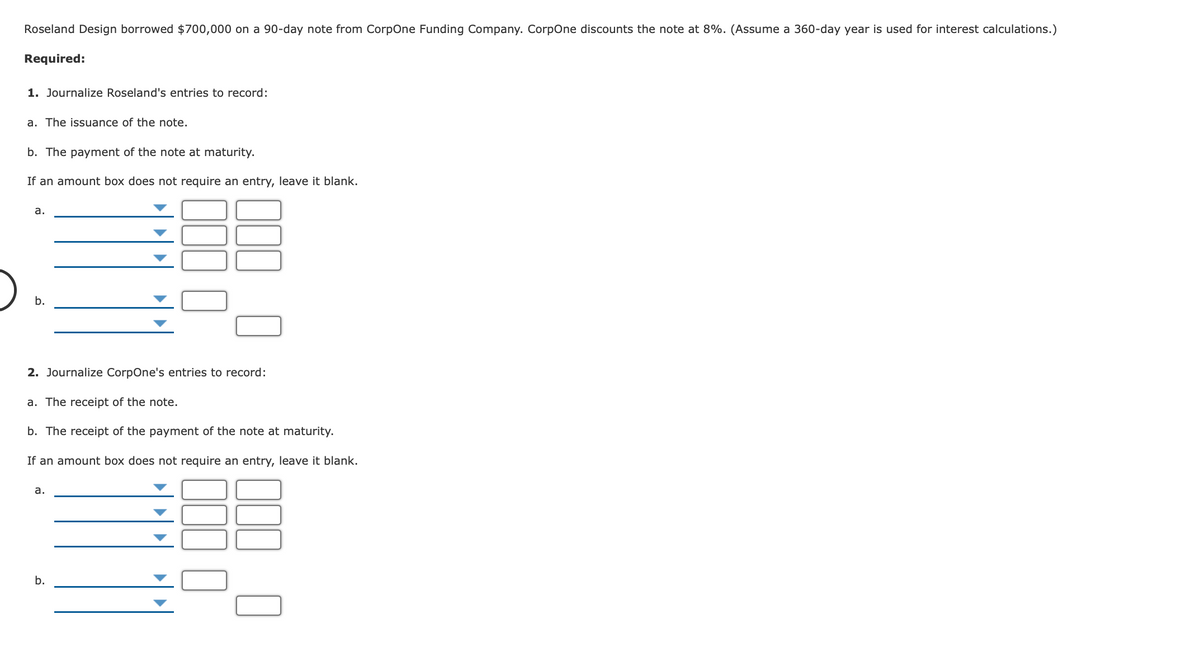 Roseland Design borrowed $700,000 on a 90-day note from CorpOne Funding Company. CorpOne discounts the note at 8%. (Assume a 360-day year is used for interest calculations.)
Required:
1. Journalize Roseland's entries to record:
a. The issuance of the note.
b. The payment of the note at maturity.
If an amount box does not require an entry, leave it blank.
а.
b.
2. Journalize CorpOne's entries to record:
a. The receipt of the note.
b. The receipt of the payment of the note at maturity.
If an amount box does not require an entry, leave it blank.
а.
b.
