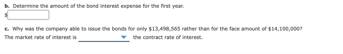 b. Determine the amount of the bond interest expense for the first year.
$
c. Why was the company able to issue the bonds for only $13,498,565 rather than for the face amount of $14,100,000?
The market rate of interest is
the contract rate of interest.
