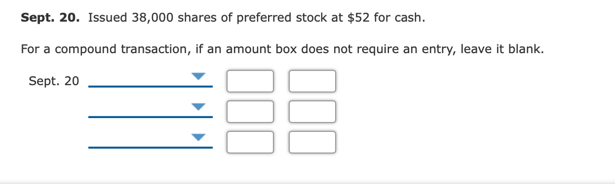 Sept. 20. Issued 38,000 shares of preferred stock at $52 for cash.
For a compound transaction, if an amount box does not require an entry, leave it blank.
Sept. 20
