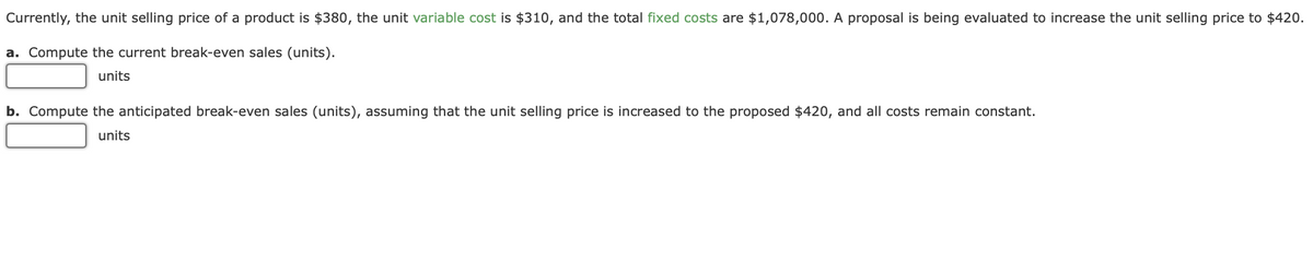 Currently, the unit selling price of a product is $380, the unit variable cost is $310, and the total fixed costs are $1,078,000. A proposal is being evaluated to increase the unit selling price to $420.
a. Compute the current break-even sales (units).
units
b. Compute the anticipated break-even sales (units), assuming that the unit selling price is increased to the proposed $420, and all costs remain constant.
units
