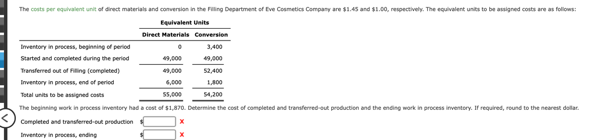 The costs per equivalent unit of direct materials and conversion in the Filling Department of Eve Cosmetics Company are $1.45 and $1.00, respectively. The equivalent units to be assigned costs are as follows:
Equivalent Units
Direct Materials Conversion
Inventory in process, beginning of period
3,400
Started and completed during the period
49,000
49,000
Transferred out of Filling (completed)
49,000
52,400
Inventory in process, end of period
6,000
1,800
Total units to be assigned costs
55,000
54,200
The beginning work in process inventory had a cost of $1,870. Determine the cost of completed and transferred-out production and the ending work in process inventory. If required, round to the nearest dollar.
Completed and
sferred-out production
Inventory in process, ending
X
