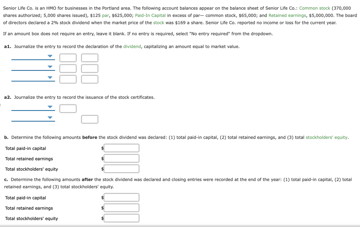 Senior Life Co. is an HMO for businesses in the Portland area. The following account balances appear on the balance sheet of Senior Life Co.: Common stock (370,000
shares authorized; 5,000 shares issued), $125 par, $625,000; Paid-In Capital in excess of par- common stock, $65,000; and Retained earnings, $5,000,000. The board
of directors declared a 2% stock dividend when the market price of the stock was $169 a share. Senior Life Co. reported no income or loss for the current year.
If an amount box does not require an entry, leave it blank. If no entry is required, select "No entry required" from the dropdown.
a1. Journalize the entry to record the declaration of the dividend, capitalizing an amount equal to market value.
a2. Journalize the entry to record the issuance of the stock certificates.
b. Determine the following amounts before the stock dividend was declared: (1) total paid-in capital, (2) total retained earnings, and (3) total stockholders' equity.
Total paid-in capital
2$
Total retained earnings
Total stockholders' equity
c. Determine the following amounts after the stock dividend was declared and closing entries were recorded at the end of the year: (1) total paid-in capital, (2) total
retained earnings, and (3) total stockholders' equity.
Total paid-in capital
Total retained earnings
2$
Total stockholders' equity
