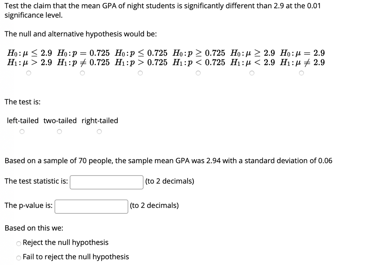 Test the claim that the mean GPA of night students is significantly different than 2.9 at the 0.01
significance level.
The null and alternative hypothesis would be:
Но: д< 2.9 Но:р — 0.725 Но:р < 0.725 Но:р > 0.725 Но:р > 2.9 Но: д — 2.9
Ні:р > 2.9 H1:р20.725 Hі:р> 0.725 Ні:р <0.725 Hi:р < 2.9 Hi:д + 2.9
The test is:
left-tailed two-tailed right-tailed
Based on a sample of 70 people, the sample mean GPA was 2.94 with a standard deviation of 0.06
The test statistic is:
(to 2 decimals)
The p-value is:
(to 2 decimals)
Based on this we:
O Reject the null hypothesis
O Fail to reject the null hypothesis
