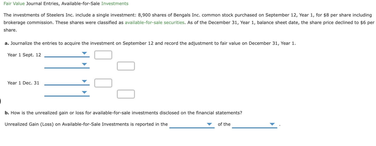 Fair Value Journal Entries, Available-for-Sale Investments
The investments of Steelers Inc. include a single investment: 8,900 shares of Bengals Inc. common stock purchased on September 12, Year 1, for $8 per share including
brokerage commission. These shares were classified as available-for-sale securities. As of the December 31, Year 1, balance sheet date, the share price declined to $6 per
share.
a. Journalize the entries to acquire the investment on September 12 and record the adjustment to fair value on December 31, Year 1.
Year 1 Sept. 12
Year 1 Dec. 31
b. How is the unrealized gain or loss for available-for-sale investments disclosed on the financial statements?
Unrealized Gain (Loss) on Available-for-Sale Investments is reported in the
of the
