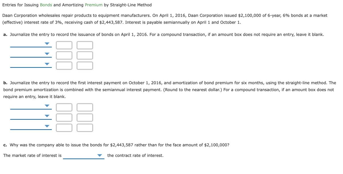 Entries for Issuing Bonds and Amortizing Premium by Straight-Line Method
Daan Corporation wholesales repair products to equipment manufacturers. On April 1, 2016, Daan Corporation issued $2,100,000 of 6-year, 6% bonds at a market
(effective) interest rate of 3%, receiving cash of $2,443,587. Interest is payable semiannually on April 1 and October 1.
a. Journalize the entry to record the issuance of bonds on April 1, 2016. For a compound transaction, if an amount box does not require an entry, leave it blank.
b. Journalize the entry to record the first interest payment on October 1, 2016, and amortization of bond premium for six months, using the straight-line method. The
bond premium amortization is combined with the semiannual interest payment. (Round to the nearest dollar.) For a compound transaction, if an amount box does not
require an entry, leave it blank.
c. Why was the company able to issue the bonds for $2,443,587 rather than for the face amount of $2,100,000?
The market rate of interest is
the contract rate of interest.
