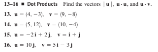 13-16 · Dot Products Find the vectors | u|, u - u, and u- v.
13. u = (4, –3), v = (9, -8)
14. u = (5, 12), v = (10, -4)
15. u = -2i + 2j, v =i+j
16. u = 10j. v = 5i - 3j
%3D
