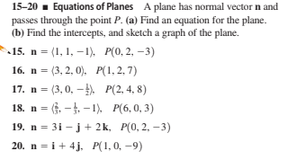15-20 . Equations of Planes A plane has normal vector n and
passes through the point P. (a) Find an equation for the plane.
(b) Find the intercepts, and sketch a graph of the plane.
15. n 3D (1, 1, —1), Р(0, 2, —3)
16. n 3 (3, 2, 0), Р(1,2, 7)
17. n = (3, 0, –). P(2, 4, 8)
18. n = (. -4. -1) P(6,0, 3)
19. n = 3i – j+ 2k, P(0, 2, –3)
20. n = i + 4j, P(1,0, -9)
