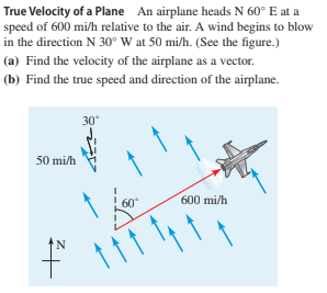 True Velocity of a Plane An airplane heads N 60° E at a
speed of 600 mi/h relative to the air. A wind begins to blow
in the direction N 30° W at 50 mi/h. (See the figure.)
(a) Find the velocity of the airplane as a vector.
(b) Find the true speed and direction of the airplane.
30
50 mi/h
60
600 mi/h
N.
