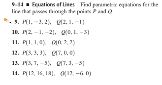 9-14 - Equations of Lines Find parametric equations for the
line that passes through the points P and Q.
. 9. Р(1, —3, 2). 0(2, 1, —1)
10. Р(2, — 1, —2), 0(0, 1, —3)
11. Р(1, 1, 0). Q(0, 2, 2)
12. Р(3, 3, 3). 0(7,0, 0)
13. Р(3, 7, -5), 0(7, 3, -5)
14. Р(12, 16, 18). 0(12, -6, 0)
