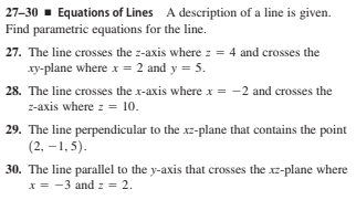 27-30 - Equations of Lines A description of a line is given.
Find parametric equations for the line.
27. The line crosses the z-axis where z = 4 and crosses the
xy-plane where x = 2 and y = 5.
28. The line crosses the x-axis where x = -2 and crosses the
z-axis where z = 10.
29. The line perpendicular to the xz-plane that contains the point
(2, –1, 5).
30. The line parallel to the y-axis that crosses the xz-plane where
x = -3 and z = 2.
