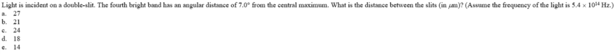 Light is incident on a double-slit. The fourth bright band has an angular distance of 7.0° from the central maximum. What is the distance between the slits (in fm)? (Assume the frequency of the light is 5.4 × 1014 Hz.)
27
a.
b. 21
c.
24
d.
18
e.
14
