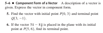 5-6 - Component Form of a Vector A description of a vector is
given. Express the vector in component form.
5. Find the vector with initial point P(0, 3) and terminal point
Q(3, –1).
6. If the vector 5i - 8j is placed in the plane with its initial
point at P(5, 6), find its terminal point.
