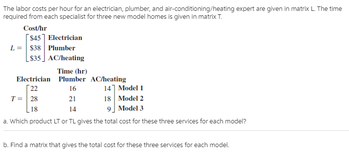 The labor costs per hour for an electrician, plumber, and air-conditioning/heating expert are given in matrix L. The time
required from each specialist for three new model homes is given in matrix T.
Cost/hr
[$45] Electrician
$38 Plumber
[ $35] AC/heating
Time (hr)
Г 22
T = | 28
Electrician Plumber AC/heating
14] Model 1
18 Model 2
9] Model 3
16
21
18
14
a. Which product LT or TL gives the total cost for these three services for each model?
b. Find a matrix that gives the total cost for these three services for each model.
