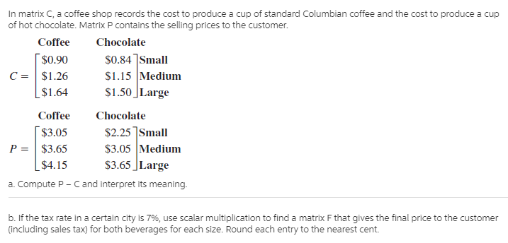 In matrix C, a coffee shop records the cost to produce a cup of standard Columbian coffee and the cost to produce a cup
of hot chocolate. Matrix P contains the selling prices to the customer.
Coffee
Chocolate
$0.90
$0.84]Small
$1.15 Medium
$1.50 ]Large
C = | $1.26
$1.64
Coffee
Chocolate
$2.25 ]Small
$3.05 Medium
$3.65 JLarge
$3.05
P = $3.65
$4.15
a. Compute P - C and interpret its meaning.
b. If the tax rate in a certain city is 7%, use scalar multiplication to find a matrix F that gives the final price to the customer
(including sales tax) for both beverages for each size. Round each entry to the nearest cent.
