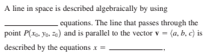 A line in space is described algebraically by using
equations. The line that passes through the
point P(xg, Yo, z0) and is parallel to the vector v = (a, b, c) is
described by the equations x =
