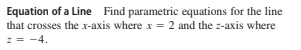 Equation of a Line Find parametric equations for the line
that crosses the x-axis where x = 2 and the z-axis where
z = -4.
