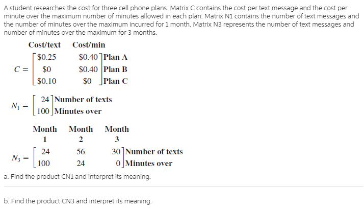 A student researches the cost for three cell phone plans. Matrix C contains the cost per text message and the cost per
minute over the maximum number of minutes allowed in each plan. Matrix N1 contains the number of text messages and
the number of minutes over the maximum incurred for 1 month. Matrix N3 represents the number of text messages and
number of minutes over the maximum for 3 months.
Cost/text Cost/min
[$0.25
$0.40]Plan A
$0.40 Plan B
Plan C
$0
$0.10
$O
24]Number of texts
100 Minutes over
N =
Month
Month
Month
2
3
30]Number of texts
0]Minutes over
24
56
N3
100
24
a. Find the product CN1 and interpret its meaning.
b. Find the product CN3 and interpret its meaning.

