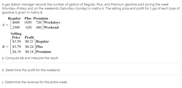 A gas station manager records the number of gallons of Regular, Plus, and Premium gasoline sold during the week
(Monday-Friday) and on the weekends (Saturday-Sunday) in matrix A. The selling price and profit for 1 gal of each type of
gasoline is given in matrix B.
Regular Plus Premium
[ 4600 1850 720]Weekdays
A =
| 2300
620 480 Weekend
Selling
Price Profit
[ $3.59 $0.21]Regular
$3.79 $0.24 Plus
$4.19 $0.18 Premium
B =
a. Compute AB and interpret the result.
b. Determine the profit for the weekend.
c. Determine the revenue for the entire week.
