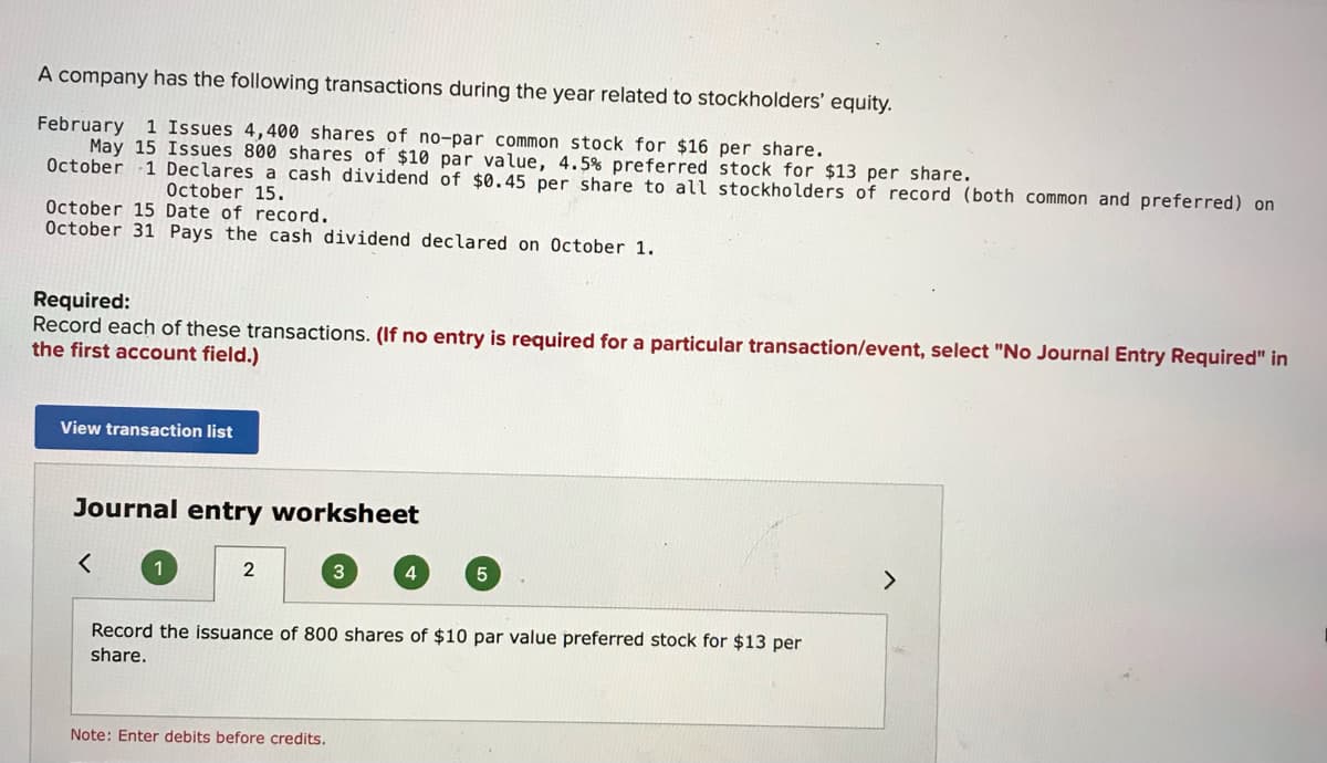 A company has the following transactions during the year related to stockholders' equity.
February 1 Issues 4,400 shares of no-par common stock for $16 per share.
May 15 Issues 800 shares of $10 par value, 4.5% preferred stock for $13 per share.
October 1 Declares a cash dividend of $0.45 per share to all stockholders of record (both common and preferred) on
October 15.
October 15 Date of record.
October 31 Pays the cash dividend declared on October 1.
Required:
Record each of these transactions. (If no entry is required for a particular transaction/event, select "No Journal Entry Required" in
the first account field.)
View transaction list
Journal entry worksheet
1
2
4.
Record the issuance of 800 shares of $10 par value preferred stock for $13 per
share.
Note: Enter debits before credits.
