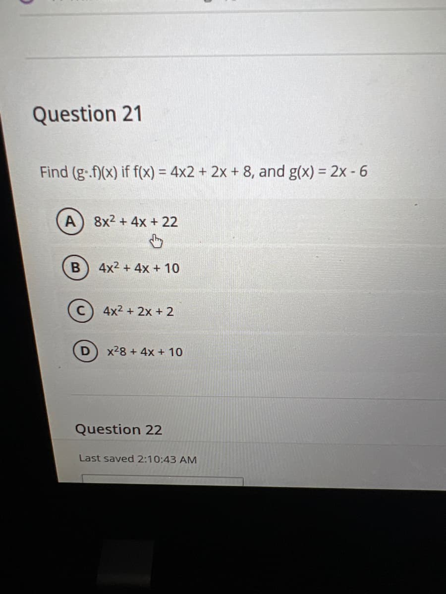 Question 21
Find (g.f)(x) if f(x) = 4x2 + 2x + 8, and g(x) = 2x - 6
A) 8x² + 4x + 22
4x² + 4x + 10
C4x²+2x+2
D
x²8 + 4x + 10
Question 22
Last saved 2:10:43 AM