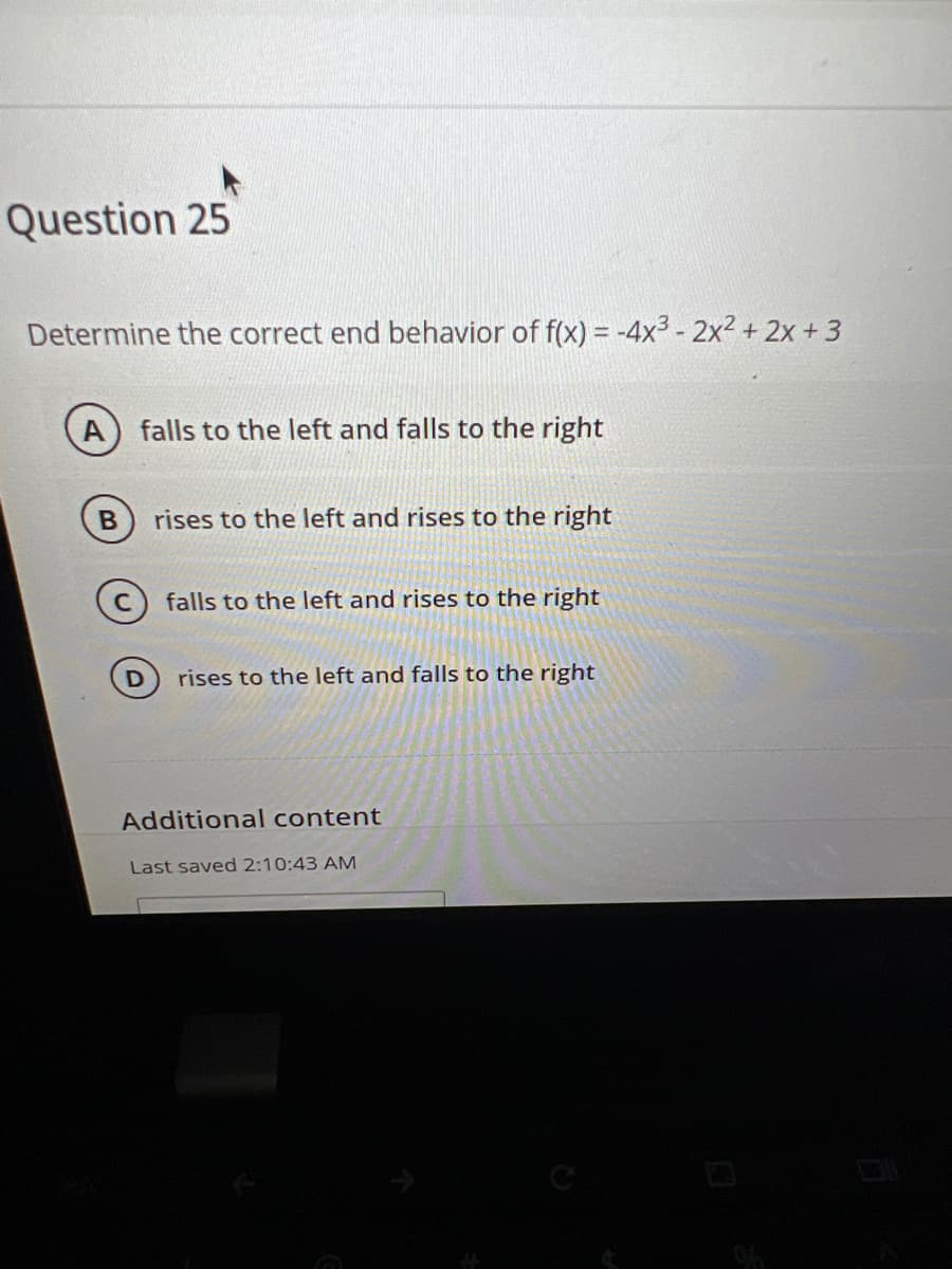 Question 25
Determine the correct end behavior of f(x) = -4x³ - 2x² + 2x + 3
B
falls to the left and falls to the right
D
rises to the left and rises to the right
falls to the left and rises to the right
rises to the left and falls to the right
Additional content
Last saved 2:10:43 AM