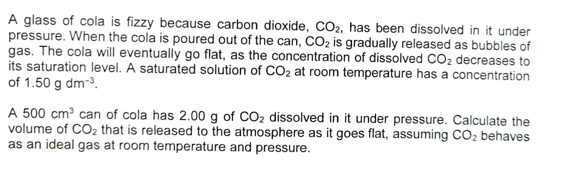 A glass of cola is fizzy because carbon dioxide, CO2, has been dissolved in it under
pressure. When the cola is poured out of the can, CO2 is gradually released as bubbles of
gas. The cola will eventually go flat, as the concentration of dissolved CO2 decreases to
its saturation level. A saturated solution of CO2 at room temperature has a concentration
of 1.50 g dm-3.
A 500 cm3 can of cola has 2.00 g of CO2 dissolved in it under pressure. Calculate the
volume of CO2 that is released to the atmosphere as it goes flat, assuming CO2 behaves
as an ideal gas at room temperature and pressure.
