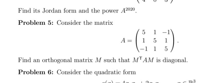 Find its Jordan form and the power A2020.
Problem 5: Consider the matrix
1 -1
A =
1
1
-1 1
Find an orthogonal matrix M such that MTAM is diagonal.
Problem 6: Consider the quadratic form
