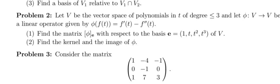 (3) Find a basis of V1 relative to V1 N V2.
Problem 2: Let V be the vector space of polynomials in t of degree < 3 and let ø: V → V be
a linear operator given by ø(f(t)) = f'(t) – f"(t).
(1) Find the matrix [ø]e with respect to the basis e = (1,t, ť², t³) of V.
(2) Find the kernel and the image of ø.
Problem 3: Consider the matrix
-4 -1
-1
1
7
3
