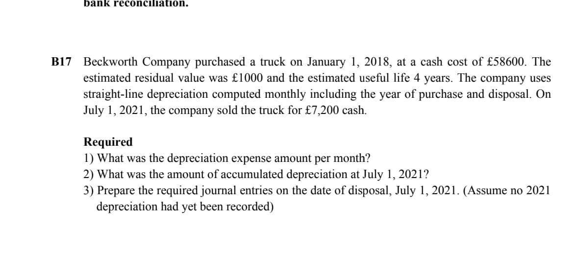 bank reconciliation.
B17 Beckworth Company purchased a truck on January 1, 2018, at a cash cost of £58600. The
estimated residual value was £1000 and the estimated useful life 4 years. The company uses
straight-line depreciation computed monthly including the year of purchase and disposal. On
July 1, 2021, the company sold the truck for £7,200 cash.
Required
1) What was the depreciation expense amount per month?
2) What was the amount of accumulated depreciation at July 1, 2021?
3) Prepare the required journal entries on the date of disposal, July 1, 2021. (Assume no 2021
depreciation had yet been recorded)
