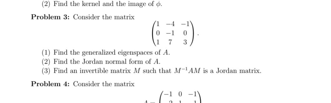 (2) Find the kernel and the image of ø.
Problem 3: Consider the matrix
1.
-4
0 1
1
7
3
(1) Find the generalized eigenspaces of A.
(2) Find the Jordan normal form of A.
(3) Find an invertible matrix M such that M-'AM is a Jordan matrix.
Problem 4: Consider the matrix
-1 0
