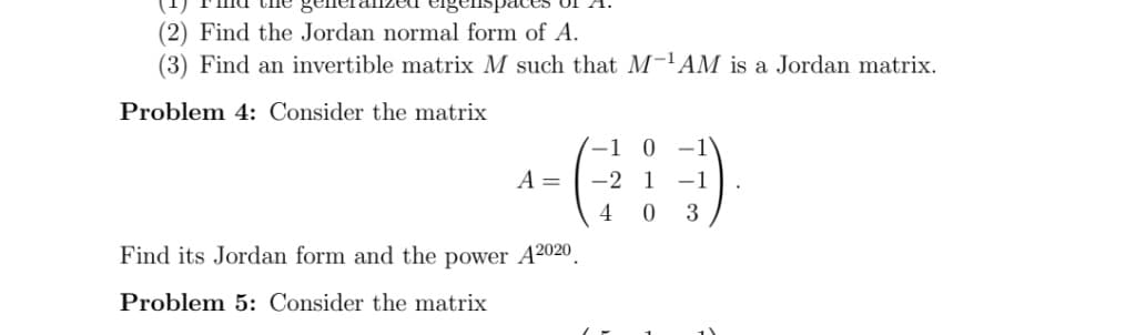 (2) Find the Jordan normal form of A.
(3) Find an invertible matrix M such that M-'AM is a Jordan matrix.
Problem 4: Consider the matrix
-1
0 -1
A =
-2 1 -1
4
3
Find its Jordan form and the power A2020.
Problem 5: Consider the matrix

