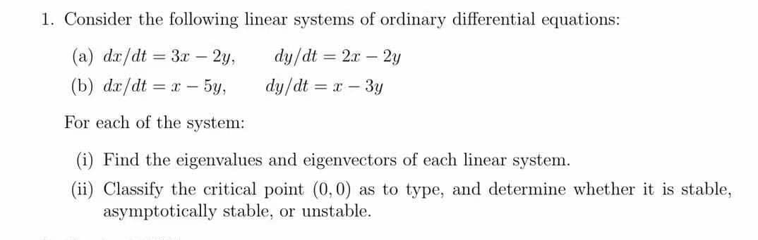 1. Consider the following linear systems of ordinary differential equations:
(a) dx/dt = 3x – 2y,
dy/dt = 2x – 2y
(b) dx/dt
= x - 5y,
dy/dt = x – 3y
For each of the system:
(i) Find the eigenvalues and eigenvectors of each linear system.
(ii) Classify the critical point (0,0) as to type, and determine whether it is stable,
asymptotically stable, or unstable.

