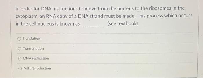 In order for DNA instructions to move from the nucleus to the ribosomes in the
cytoplasm, an RNA copy of a DNA strand must be made. This process which occurs
in the cell nucleus is known as
(see textbook)
O Translation
Transcription
DNA replication
O Natural Selection
