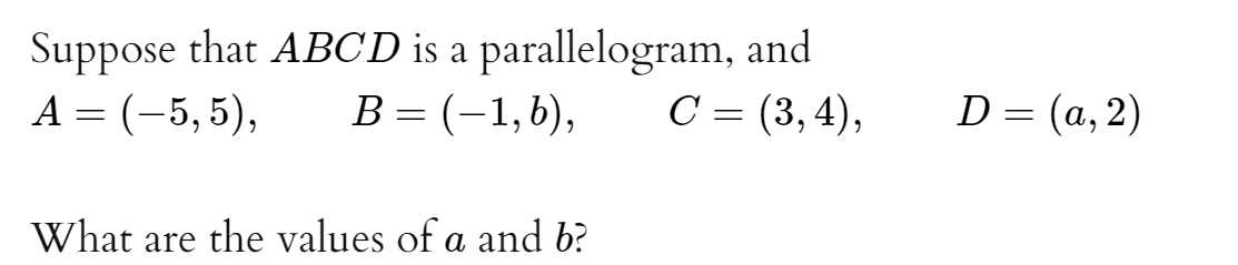 Suppose that ABCD is a parallelogram, and
B = (-1,b),
A = (-5, 5),
C = (3, 4),
D = (a, 2)
What are the values of a and b?
