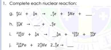 1. Complete each nuclear reaction:
g. Li + in
-je + ŽHe +
h. K →
+ -fe
37
i. 2U + in
235
_ồn +
139
+
95y
534
39
j. Po + 23He 2_je →
214
84
+
