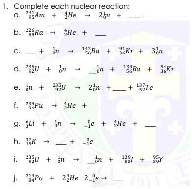1. Complete each nuclear reaction:
a. 35Am + He → 23n +
b 226RA
88
He
- + in
142 Ba + Kr + 3¿n
C.
56
36
d. 235U + ¿n
_òn +
139 Ва
564
94
92
Ba +
36Kr
e. in + 235U
235
920
- 2n +_
+ 1Te
137.
52
f. 239Pu
He +
g. Li + in
-je + ŽHe +
h. 3K
+ -je
i. 235U + in
_dn +
139
534
95
39
j. Po + 23He 2_e-
-101
84
