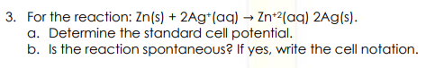 3. For the reaction: Zn(s) + 2Ag+ (aq) → Zn+2(aq) 2Ag(s).
a. Determine the standard cell potential.
b. Is the reaction spontaneous? If yes, write the cell notation.
