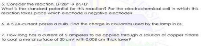 5. Consider the reaction, Li+2Br → Brz+Li
What is the standard potential for this reaction? For the electrochemical cell in which this
reaction takes place which electrode is negative electrode?
6. A 5.2A-current posses a bulb. Find the charge in coulombs used by the lamp in 8s.
7. How long has a current of 5 amperes to be applied through a solution of copper nitrate
to coat a metal surface of 30 cm² with 0.008 cm thick layer?
