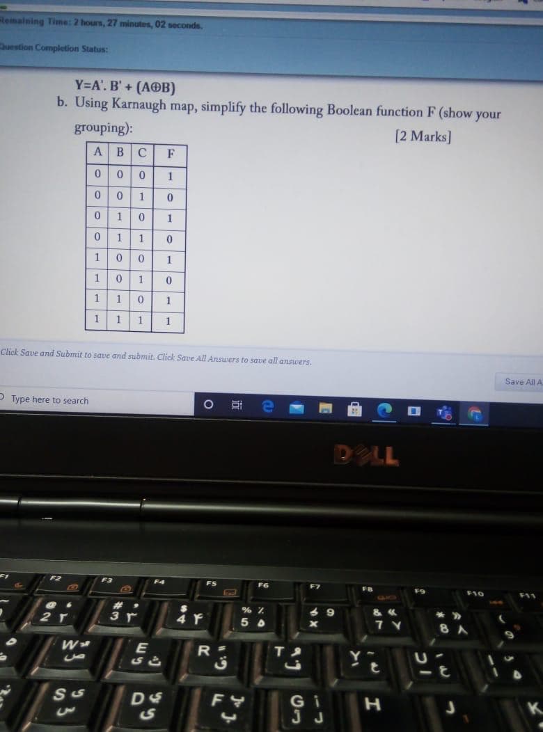 Remaining Time: 2 hours, 27 minutes, 02 seconds.
Duestion Completion Status:
Y=A'. B' + (AOB)
b. Using Karnaugh map, simplify the following Boolean function F (show your
grouping):
[2 Marks]
A
B
C
F
1
1
1
1
1
1
1
1
1
0.
1
1
1
1
1
1
Click Save and Submit to save and submit. Click Save All Answers to save all answers.
Save All A
O Type here to search
DLL
FS
F9
F10
F11
9
3 r
7 Y
8
W
E
R =
G i
JJ
立
