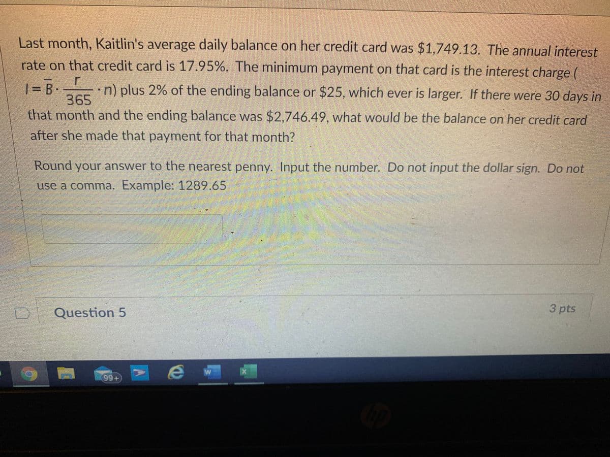 Last month, Kaitlin's average daily balance on her credit card was $1,749.13. The annual interest
rate on that credit card is 17.95%. The minimum payment on that card is the interest charge (
•n) plus 2% of the ending balance or $25, which ever is larger. If there were 30 days in
365
that month and the ending balance was $2,746.49, what would be the balance on her credit card
|= B.
after she made that payment for that month?
Round your answer to the nearest penny. Input the number. Do not input the dollar sign. Do not
use a comma. Example: 1289.65
3 pts
Question 5
99+
