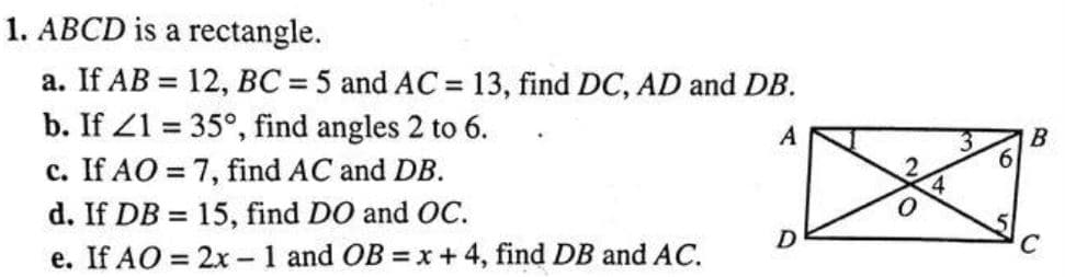 1. ABCD is a rectangle.
a. If AB = 12, BC = 5 and AC = 13, find DC, AD and DB.
b. If Z1 = 35°, find angles 2 to 6.
c. If AO = 7, find AC and DB.
A
6.
d. If DB = 15, find DO and OC.
D
e. If AO = 2x -1 and OB = x +4, find DB and AC.
