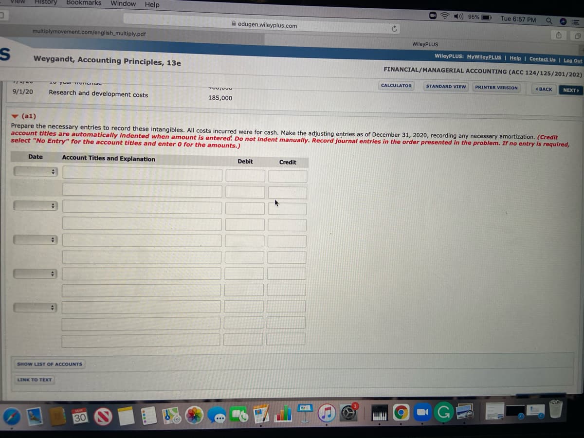 History
Bookmarks
Window
Help
View
)) 95% O
Tue 6:57 PM
A edugen.wileyplus.com
multiplymovement.com/english_multiply.pdf
WileyPLUS
WileyPLUS: MyWileyPLUS | Help I Contact Us | Log Out
Weygandt, Accounting Principles, 13e
FINANCIAL/MANAGERIAL ACCOUNTING (ACC 124/125/201/202)
CALCULATOR
STANDARD VIEW
PRINTER VERSION
1 BACK
NEXT
9/1/20
Research and development costs
185,000
v (a1)
Prepare the necessary entries to record these intangibles. All costs incurred were for cash. Make the adiusting entries as of December 31, 2020, recording any necessary amortization. (Credit
account titles are automatically indented when amount is entered. Do not indent manually. Record journal entries in the order presented in the problem. If no entry is required,
select "No Entry" for the account titles and enter 0 for the amounts.)
Date
Account Titles and Explanation
Debit
Credit
SHOW LIST OF ACCOUNTS
LINK TO TEXT
G
30
