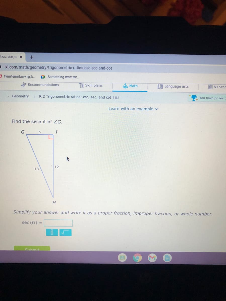 tios: csc, s X
a ixl.com/math/geometry/trigonometric-ratios-csc-sec-and-cot
fvmrtemnbmv rg,k.
O Something went wr.
Recommendations
A Skill plans
Math
LE Language arts
E NJ Star
Geometry
R.2 Trigonometric ratios: csc, sec, and cot L8J
You have prizes t
Learn with an example v
Find the secant of ZG.
I
12
13
H.
Simplify your answer and write it as a proper fraction, improper fraction, or whole number.
sec (G) =
Suhmit
