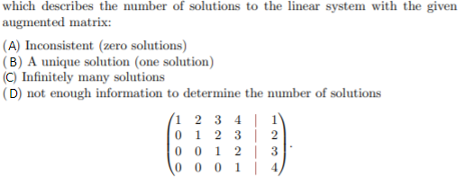 which describes the number of solutions to the linear system with the given
augmented matrix:
(A) Inconsistent (zero solutions)
(B) A unique solution (one solution)
(C) Infinitely many solutions
(D) not enough information to determine the number of solutions
(1 2 3 4 | 1
0 1 2 3 | 2
0 0 1 2 | 3
0 0 0 1 | 4

