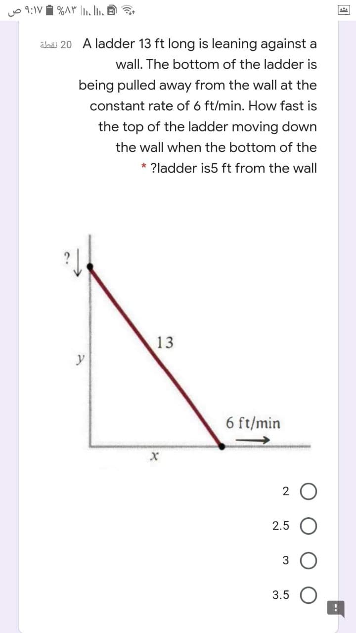 yo 9:1V i %A LO
äbä 20 A ladder 13 ft long is leaning against a
wall. The bottom of the ladder is
being pulled away from the wall at the
constant rate of 6 ft/min. How fast is
the top of the ladder moving down
the wall when the bottom of the
* ?ladder is5 ft from the wall
13
y
6 ft/min
2.5
3.5
