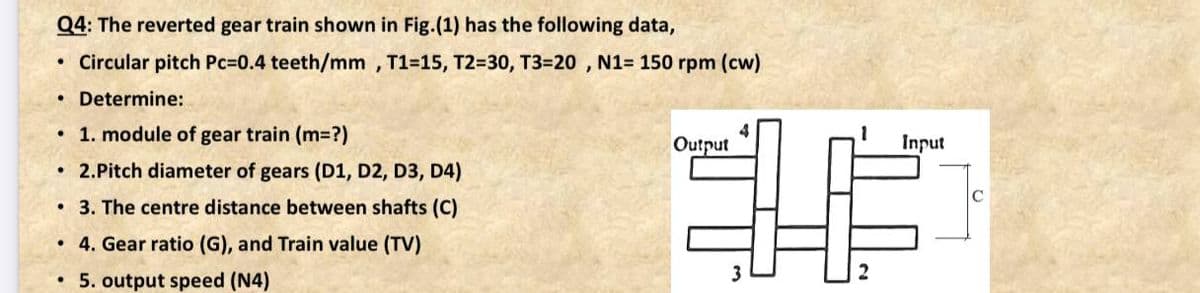 Q4: The reverted gear train shown in Fig.(1) has the following data,
Circular pitch Pc=0.4 teeth/mm, T1=15, T2=30, T3=20 , N1= 150 rpm (cw)
• Determine:
• 1. module of gear train (m3D?)
4
Output
Input
2.Pitch diameter of gears (D1, D2, D3, D4)
3. The centre distance between shafts (C)
• 4. Gear ratio (G), and Train value (TV)
5. output speed (N4)
