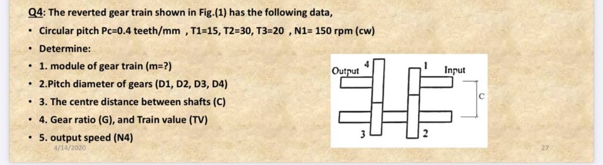Q4: The reverted gear train shown in Fig.(1) has the following data,
Circular pitch Pc=0.4 teeth/mm , T1=15, T2=30, T3=20 , N1= 150 rpm (cw)
• Determine:
• 1. module of gear train (m=?)
Output
Input
2.Pitch diameter of gears (D1, D2, D3, D4)
• 3. The centre distance between shafts (C)
• 4. Gear ratio (G), and Train value (TV)
• 5. output speed (N4)
4/14/2020
