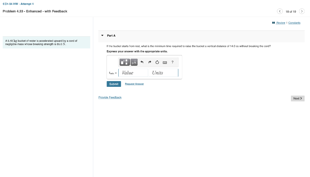 <Ch 04 HW - Attempt 1
Problem 4.33 - Enhanced - with Feedback
A 5.40 kg bucket of water is accelerated upward by a cord of
negligible mass whose breaking strength is 85.0 N.
Part A
If the bucket starts from rest, what is the minimum time required to raise the bucket a vertical distance of 14.0 m without breaking the cord?
Express your answer with the appropriate units.
=| Value
Submit
Provide Feedback
Request Answer
Ű
Units
?
18 of 19 (>
Review | Constants
Next >