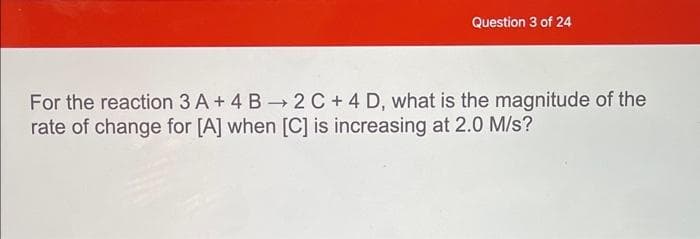 Question 3 of 24
For the reaction 3 A + 4 B 2 C + 4 D, what is the magnitude of the
rate of change for [A] when [C] is increasing at 2.0 M/s?